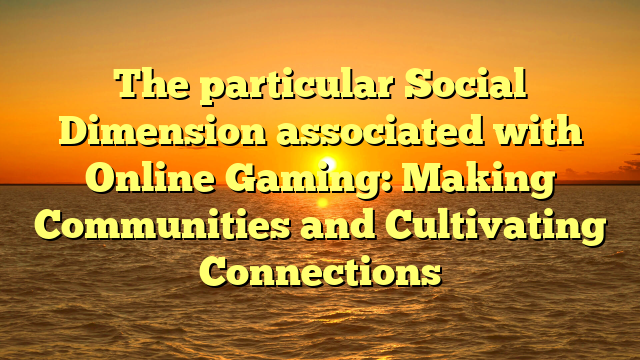 The particular Social Dimension associated with Online Gaming: Making Communities and Cultivating Connections