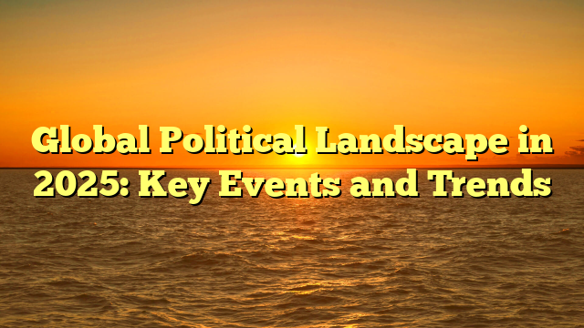 Global Political Landscape in 2025: Key Events and Trends